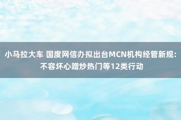 小马拉大车 国度网信办拟出台MCN机构经管新规: 不容坏心蹭炒热门等12类行动