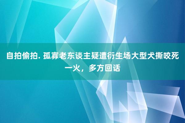 自拍偷拍. 孤寡老东谈主疑遭衍生场大型犬撕咬死一火，多方回话