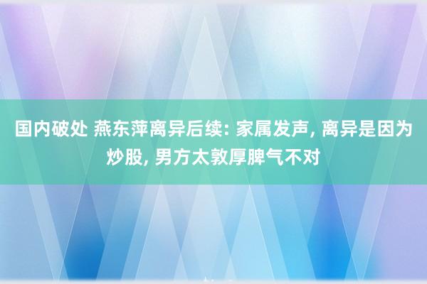 国内破处 燕东萍离异后续: 家属发声， 离异是因为炒股， 男方太敦厚脾气不对