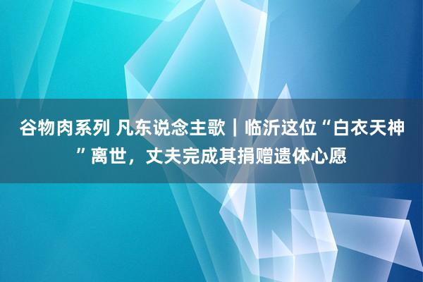 谷物肉系列 凡东说念主歌｜临沂这位“白衣天神”离世，丈夫完成其捐赠遗体心愿