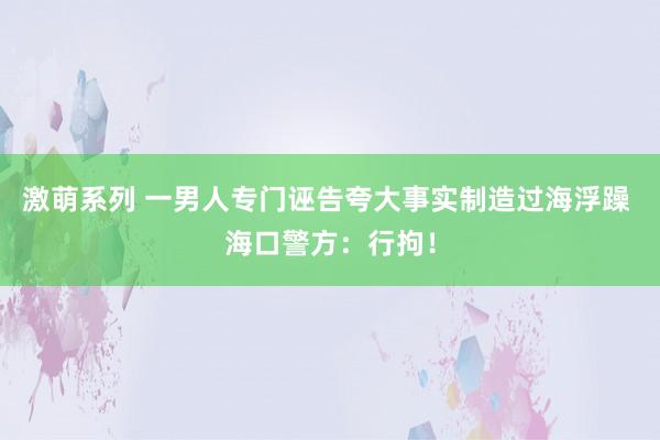 激萌系列 一男人专门诬告夸大事实制造过海浮躁 海口警方：行拘！