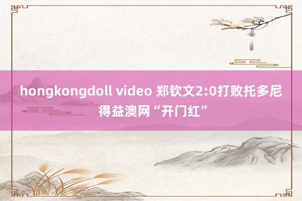 hongkongdoll video 郑钦文2:0打败托多尼 得益澳网“开门红”