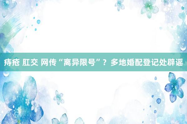 痔疮 肛交 网传“离异限号”？多地婚配登记处辟谣