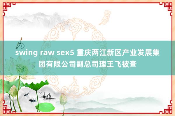 swing raw sex5 重庆两江新区产业发展集团有限公司副总司理王飞被查