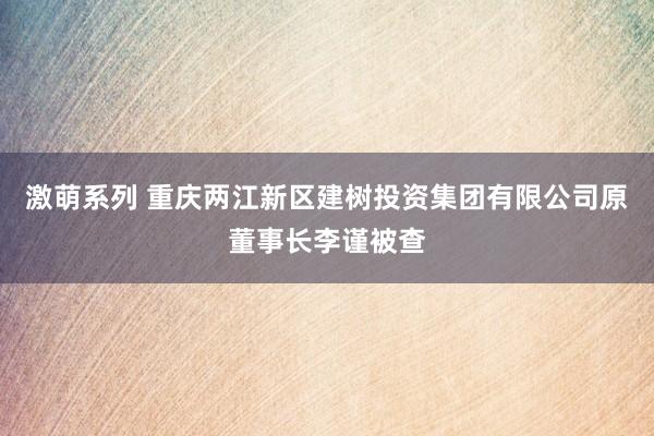 激萌系列 重庆两江新区建树投资集团有限公司原董事长李谨被查