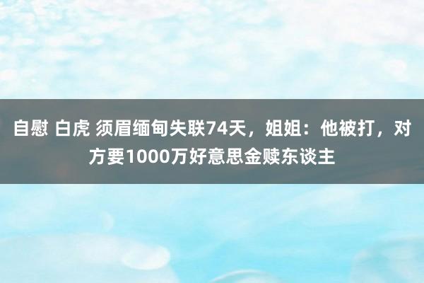 自慰 白虎 须眉缅甸失联74天，姐姐：他被打，对方要1000万好意思金赎东谈主