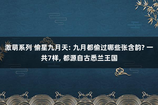 激萌系列 偷星九月天: 九月都偷过哪些张含韵? 一共7样， 都源自古悉兰王国