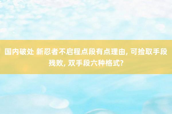 国内破处 新忍者不启程点段有点理由， 可捡取手段残败， 双手段六种格式?