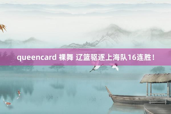 queencard 裸舞 辽篮驱逐上海队16连胜！