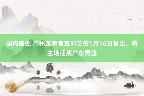 国内破处 广州龙狮官宣郭艾伦1月16日复出，将主场迎战广东男篮