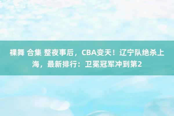 裸舞 合集 整夜事后，CBA变天！辽宁队绝杀上海，最新排行：卫冕冠军冲到第2