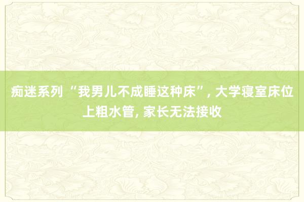 痴迷系列 “我男儿不成睡这种床”， 大学寝室床位上粗水管， 家长无法接收