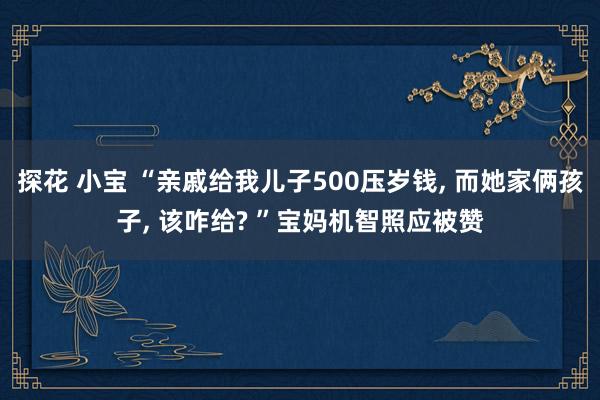 探花 小宝 “亲戚给我儿子500压岁钱， 而她家俩孩子， 该咋给? ”宝妈机智照应被赞