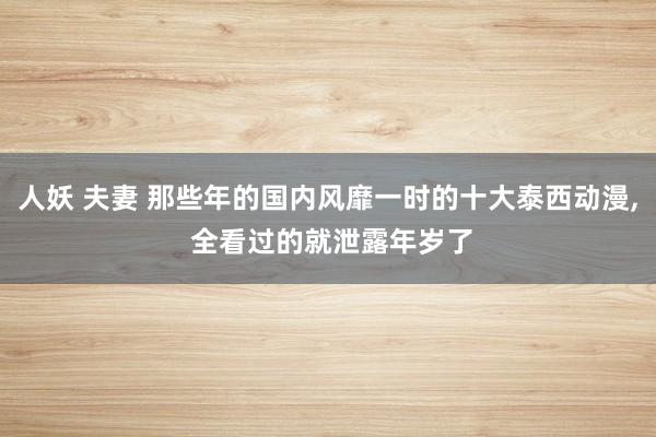 人妖 夫妻 那些年的国内风靡一时的十大泰西动漫， 全看过的就泄露年岁了