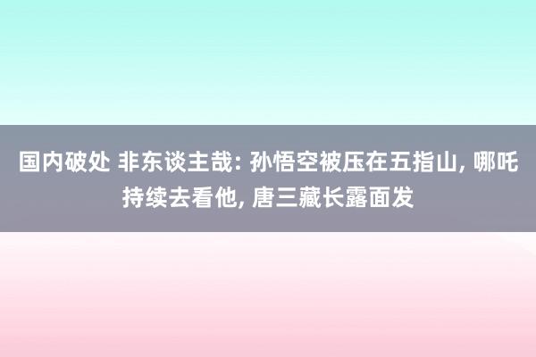 国内破处 非东谈主哉: 孙悟空被压在五指山， 哪吒持续去看他， 唐三藏长露面发