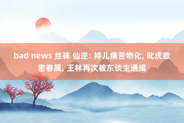 bad news 丝袜 仙逆: 婷儿痛苦物化， 叱虎致密眷属， 王林再次被东谈主通缉