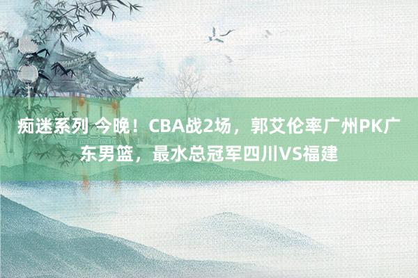 痴迷系列 今晚！CBA战2场，郭艾伦率广州PK广东男篮，最水总冠军四川VS福建