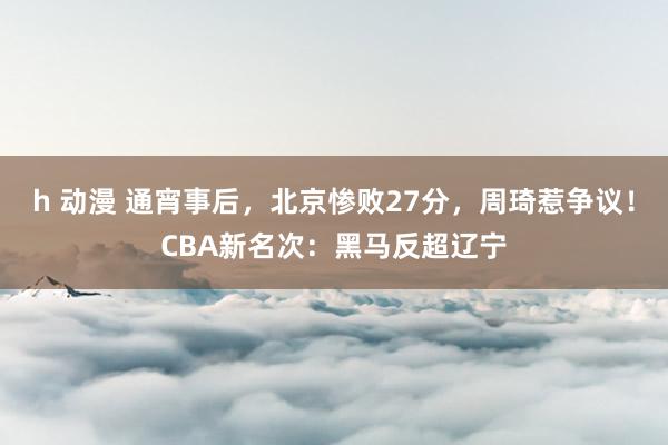 h 动漫 通宵事后，北京惨败27分，周琦惹争议！CBA新名次：黑马反超辽宁