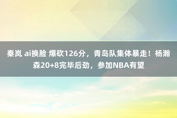 秦岚 ai换脸 爆砍126分，青岛队集体暴走！杨瀚森20+8完毕后劲，参加NBA有望