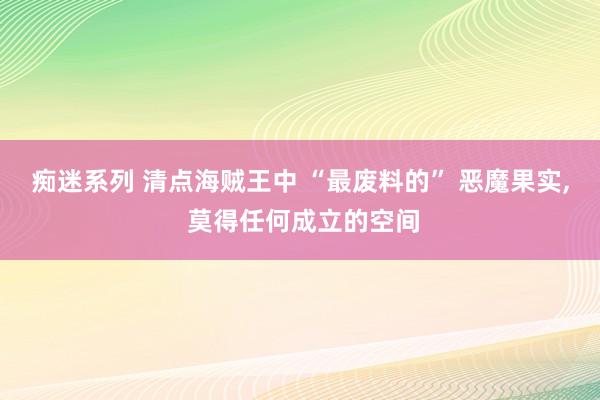 痴迷系列 清点海贼王中 “最废料的” 恶魔果实， 莫得任何成立的空间