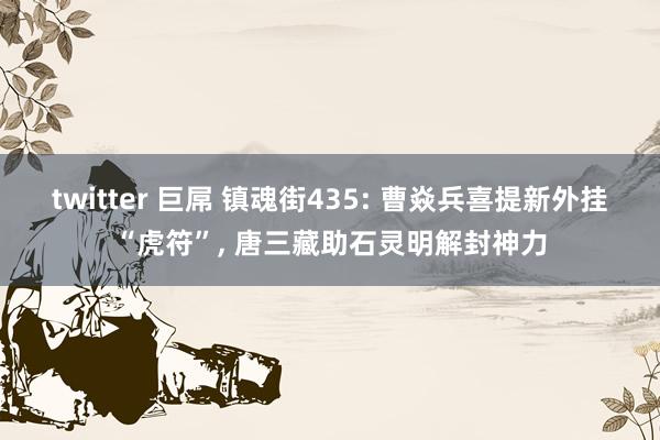 twitter 巨屌 镇魂街435: 曹焱兵喜提新外挂“虎符”， 唐三藏助石灵明解封神力