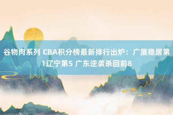 谷物肉系列 CBA积分榜最新排行出炉：广厦稳居第1辽宁第5 广东逆袭杀回前8