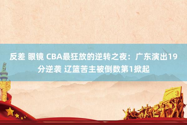 反差 眼镜 CBA最狂放的逆转之夜：广东演出19分逆袭 辽篮苦主被倒数第1掀起