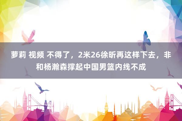 萝莉 视频 不得了，2米26徐昕再这样下去，非和杨瀚森撑起中国男篮内线不成