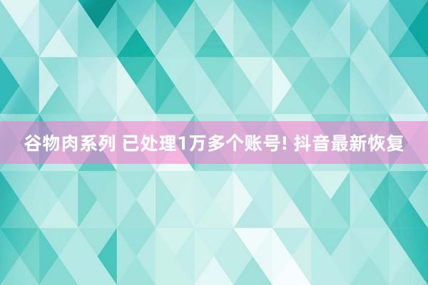 谷物肉系列 已处理1万多个账号! 抖音最新恢复