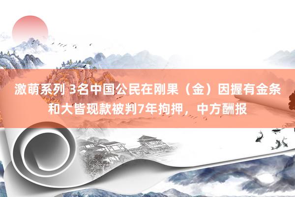 激萌系列 3名中国公民在刚果（金）因握有金条和大皆现款被判7年拘押，中方酬报