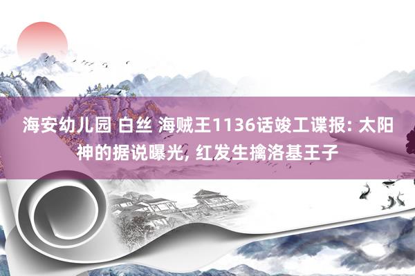 海安幼儿园 白丝 海贼王1136话竣工谍报: 太阳神的据说曝光， 红发生擒洛基王子