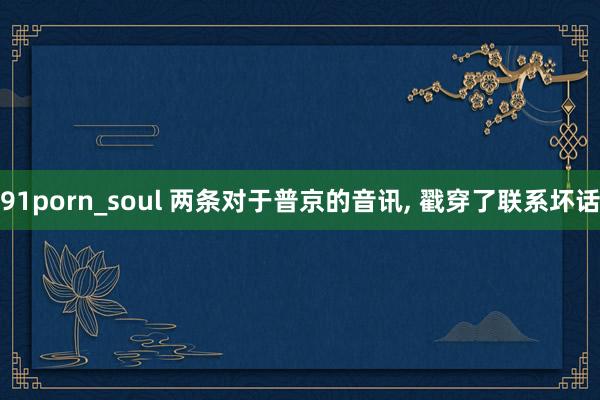 91porn_soul 两条对于普京的音讯， 戳穿了联系坏话